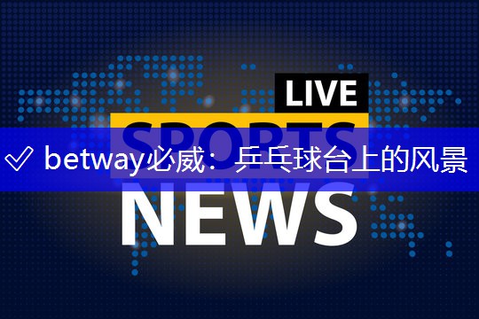 ✅ betway必威:乒乓球台上的风景