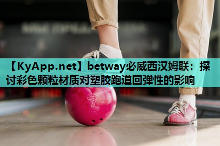 betway必威西汉姆联:探讨彩色颗粒材质对塑胶跑道回弹性的影响