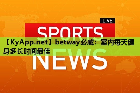 betway必威:室内每天健身多长时间最佳