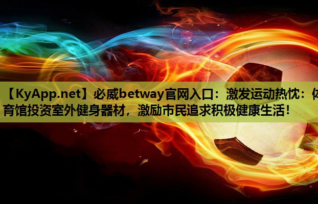 必威betway官网入口:激发运动热忱:体育馆投资室外健身器材,激励市民追求积极健康生活!